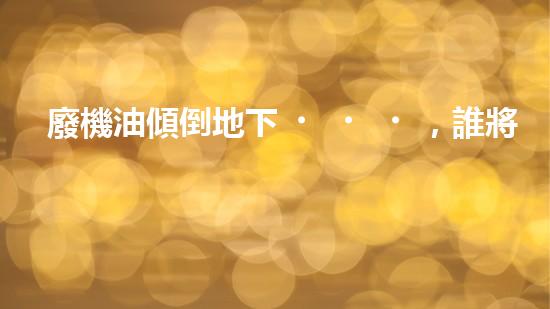 廢機油傾倒地下，誰將為環(huán)境買單？